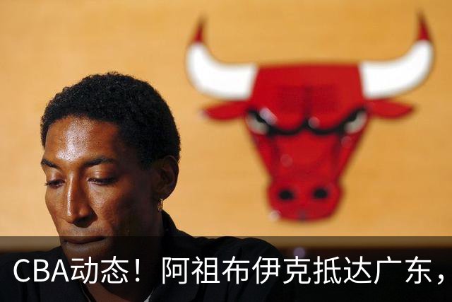 CBA动态！阿祖布伊克抵达广东，辽宁确立新核心，高诗岩缺阵首阶段